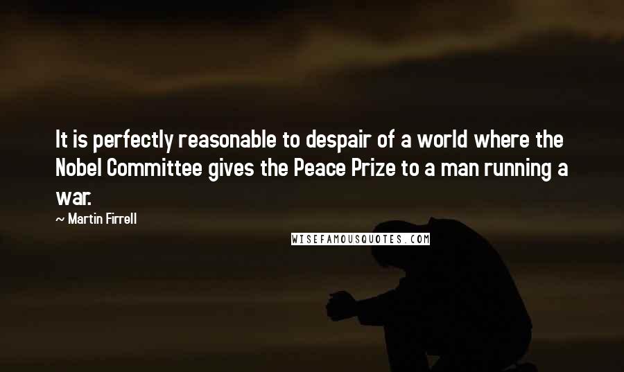 Martin Firrell Quotes: It is perfectly reasonable to despair of a world where the Nobel Committee gives the Peace Prize to a man running a war.