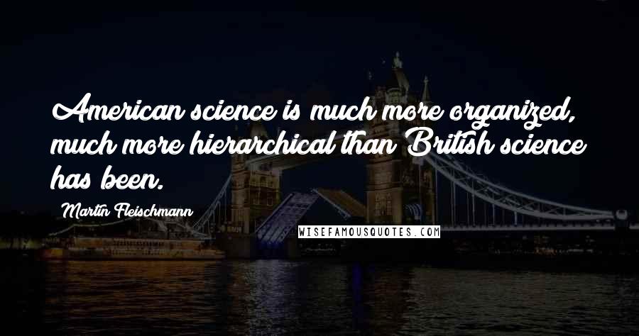 Martin Fleischmann Quotes: American science is much more organized, much more hierarchical than British science has been.