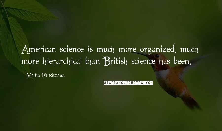 Martin Fleischmann Quotes: American science is much more organized, much more hierarchical than British science has been.