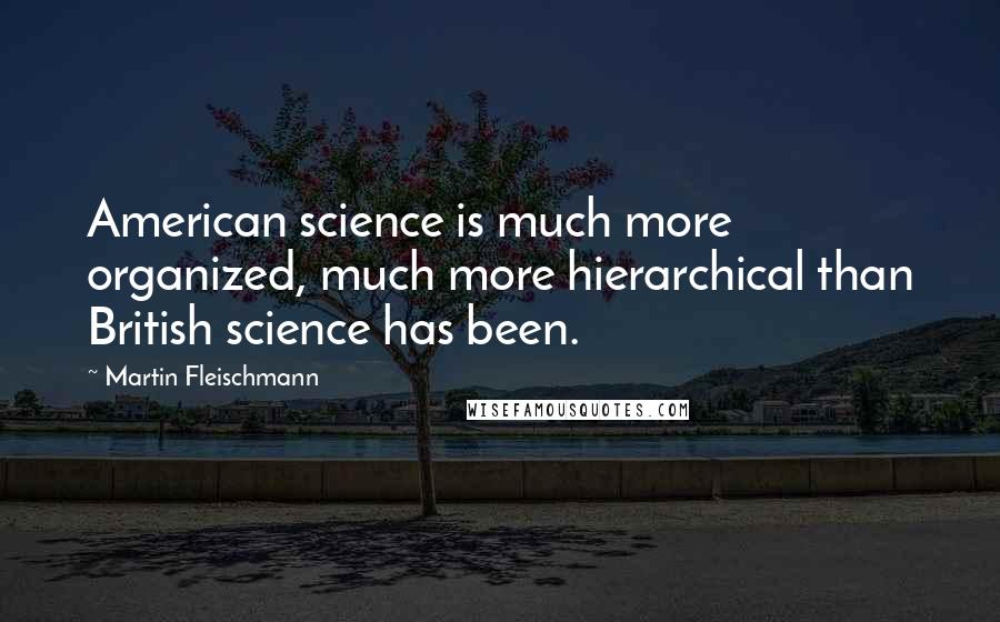 Martin Fleischmann Quotes: American science is much more organized, much more hierarchical than British science has been.