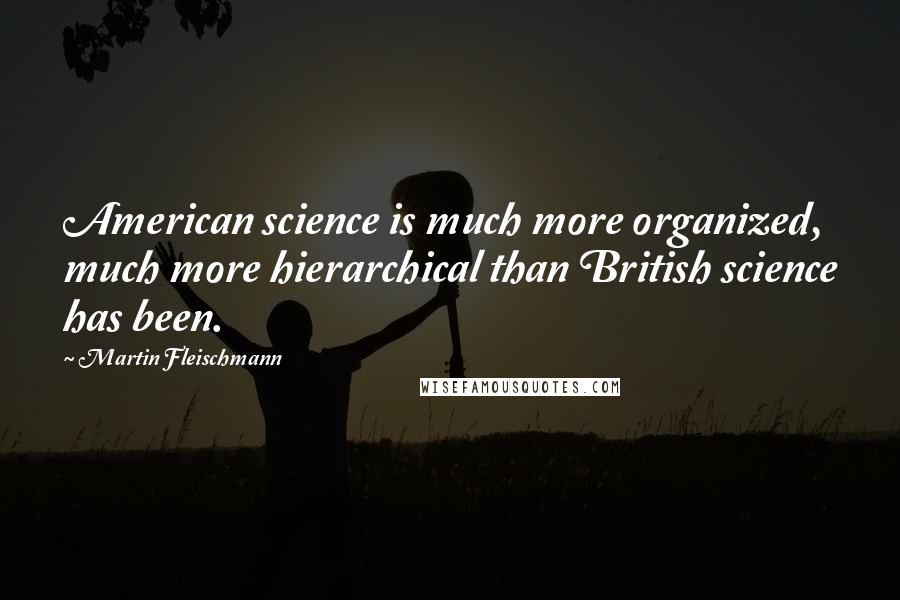 Martin Fleischmann Quotes: American science is much more organized, much more hierarchical than British science has been.