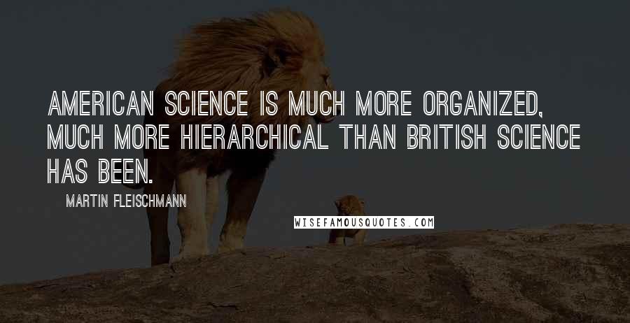 Martin Fleischmann Quotes: American science is much more organized, much more hierarchical than British science has been.