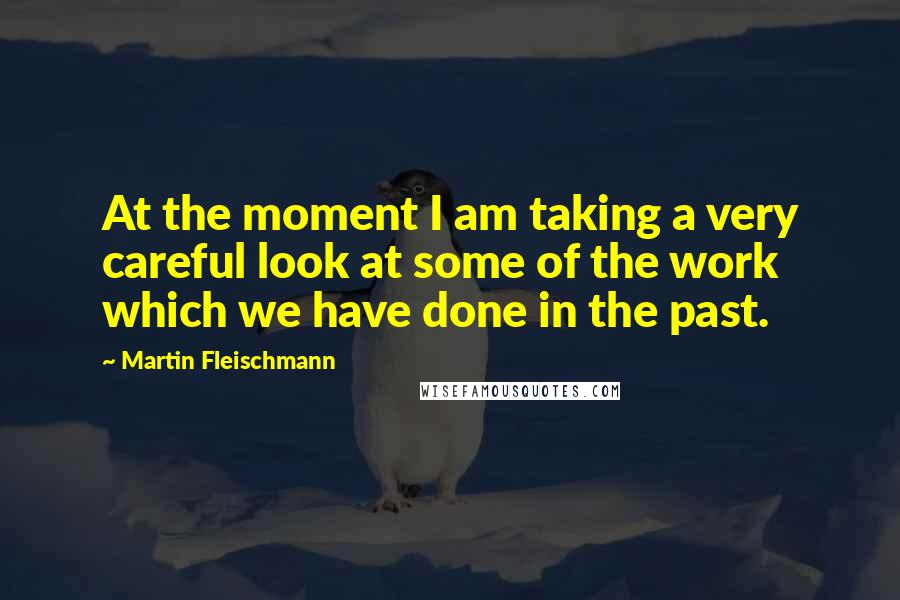 Martin Fleischmann Quotes: At the moment I am taking a very careful look at some of the work which we have done in the past.