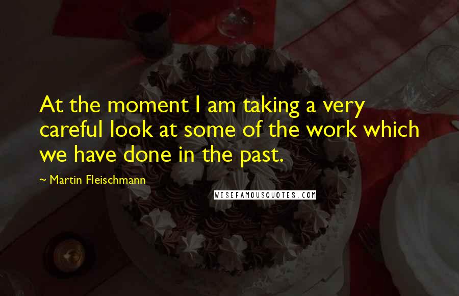 Martin Fleischmann Quotes: At the moment I am taking a very careful look at some of the work which we have done in the past.