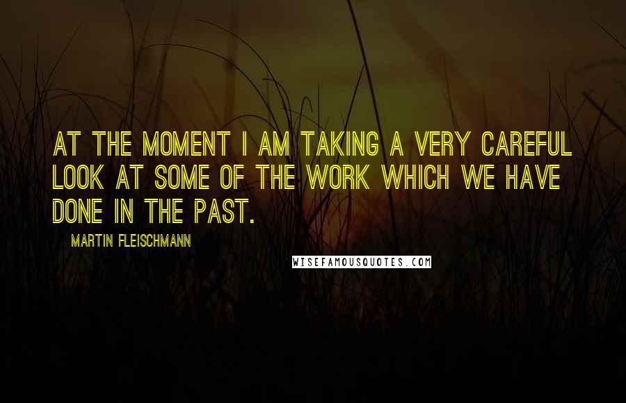 Martin Fleischmann Quotes: At the moment I am taking a very careful look at some of the work which we have done in the past.