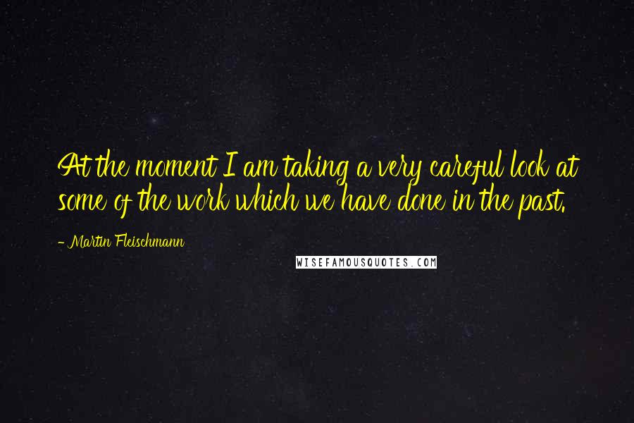 Martin Fleischmann Quotes: At the moment I am taking a very careful look at some of the work which we have done in the past.