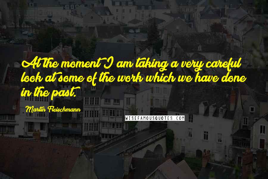 Martin Fleischmann Quotes: At the moment I am taking a very careful look at some of the work which we have done in the past.