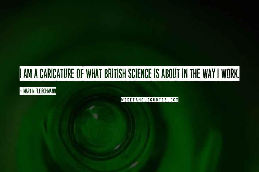Martin Fleischmann Quotes: I am a caricature of what British science is about in the way I work.