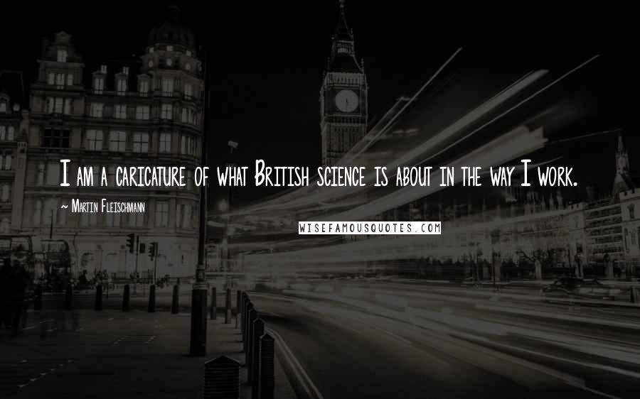 Martin Fleischmann Quotes: I am a caricature of what British science is about in the way I work.