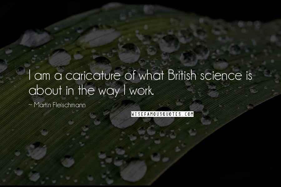 Martin Fleischmann Quotes: I am a caricature of what British science is about in the way I work.