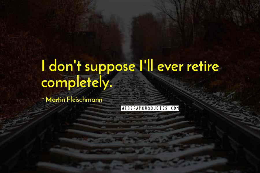 Martin Fleischmann Quotes: I don't suppose I'll ever retire completely.