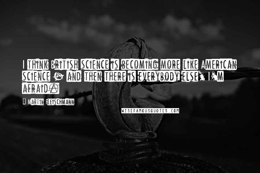 Martin Fleischmann Quotes: I think British science is becoming more like American science - and then there is everybody else, I'm afraid.