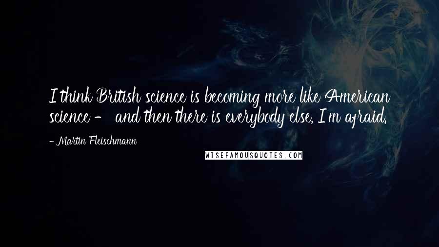 Martin Fleischmann Quotes: I think British science is becoming more like American science - and then there is everybody else, I'm afraid.