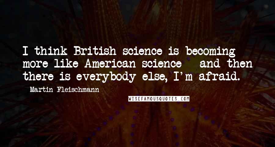 Martin Fleischmann Quotes: I think British science is becoming more like American science - and then there is everybody else, I'm afraid.
