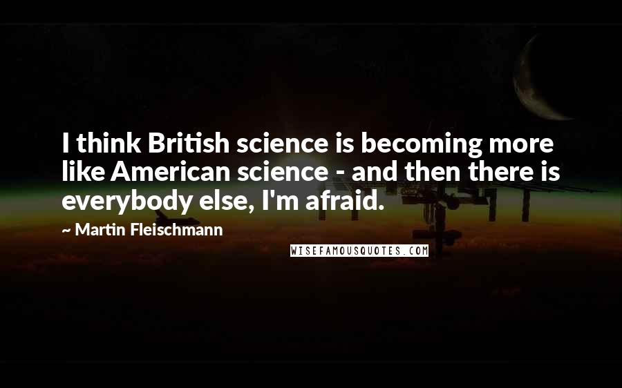 Martin Fleischmann Quotes: I think British science is becoming more like American science - and then there is everybody else, I'm afraid.