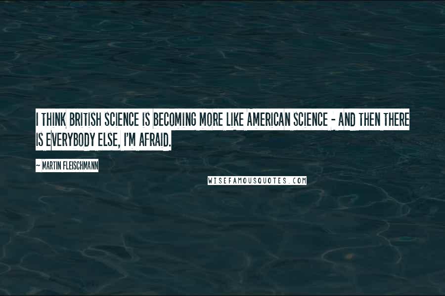 Martin Fleischmann Quotes: I think British science is becoming more like American science - and then there is everybody else, I'm afraid.