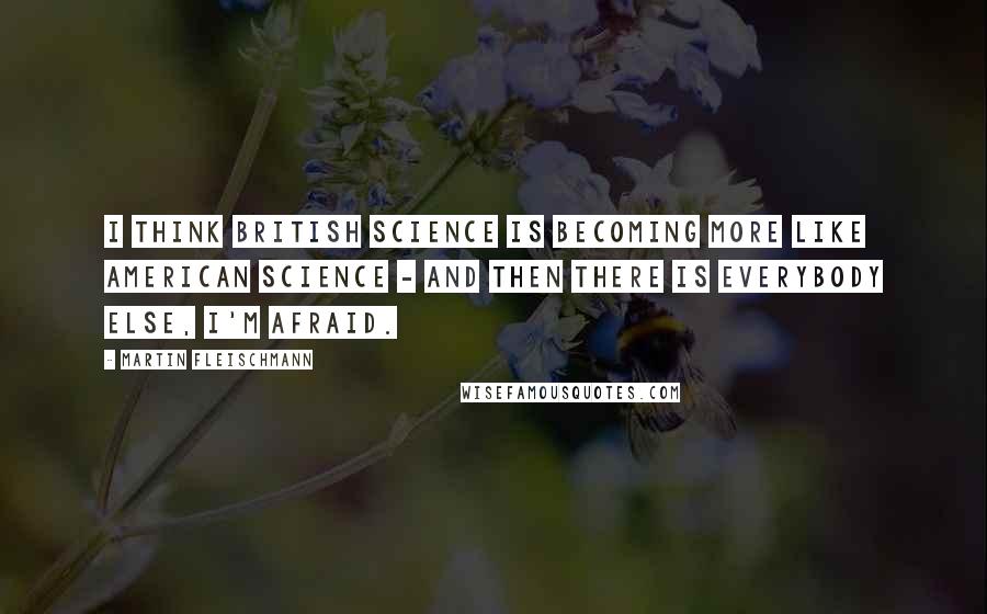 Martin Fleischmann Quotes: I think British science is becoming more like American science - and then there is everybody else, I'm afraid.