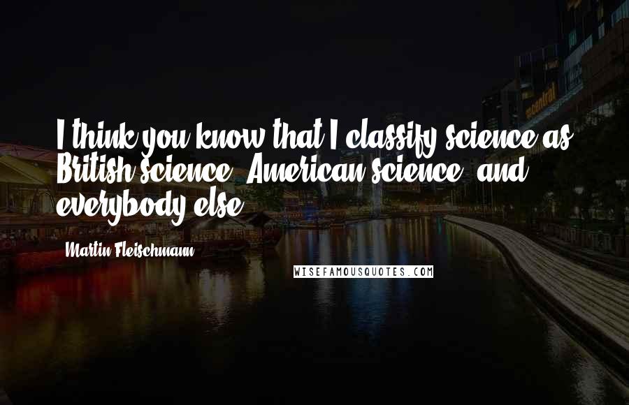 Martin Fleischmann Quotes: I think you know that I classify science as British science, American science, and everybody else.