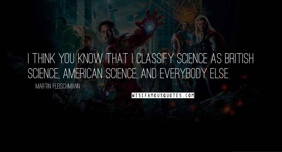 Martin Fleischmann Quotes: I think you know that I classify science as British science, American science, and everybody else.