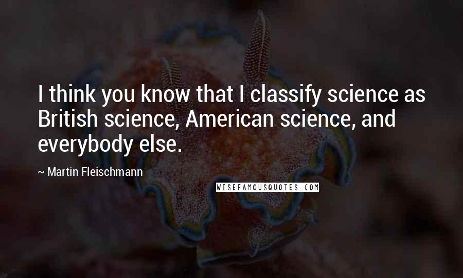 Martin Fleischmann Quotes: I think you know that I classify science as British science, American science, and everybody else.