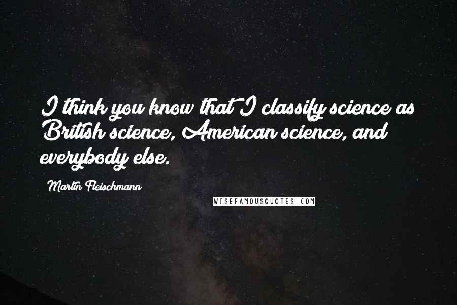 Martin Fleischmann Quotes: I think you know that I classify science as British science, American science, and everybody else.