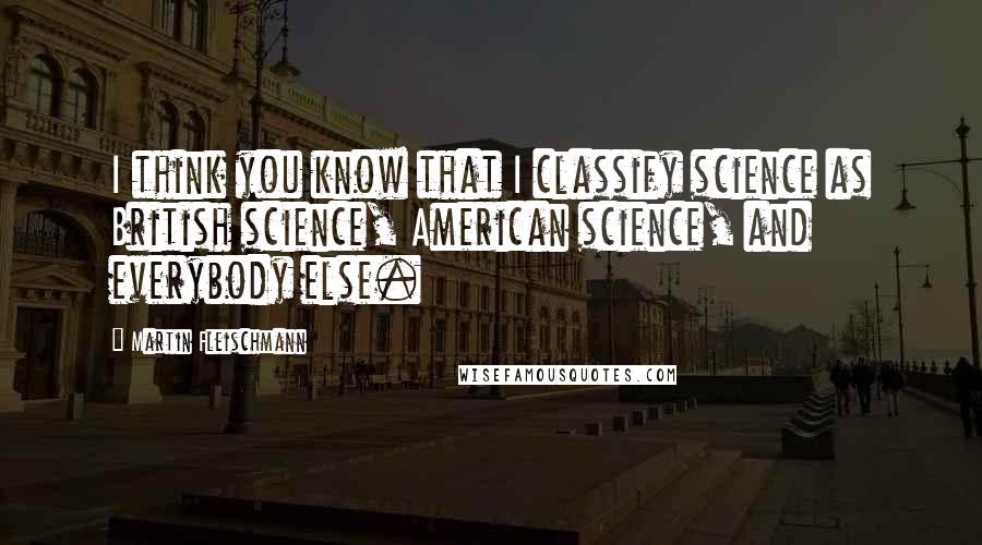 Martin Fleischmann Quotes: I think you know that I classify science as British science, American science, and everybody else.