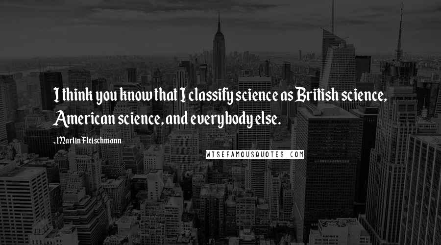 Martin Fleischmann Quotes: I think you know that I classify science as British science, American science, and everybody else.