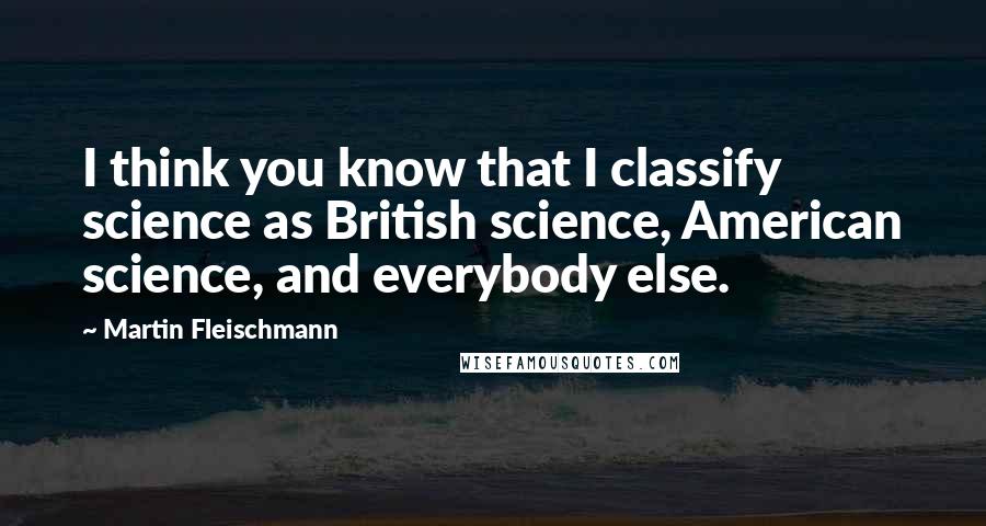 Martin Fleischmann Quotes: I think you know that I classify science as British science, American science, and everybody else.