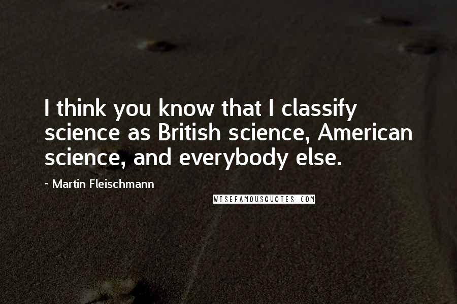 Martin Fleischmann Quotes: I think you know that I classify science as British science, American science, and everybody else.