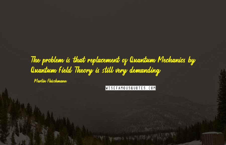 Martin Fleischmann Quotes: The problem is that replacement of Quantum Mechanics by Quantum Field Theory is still very demanding.