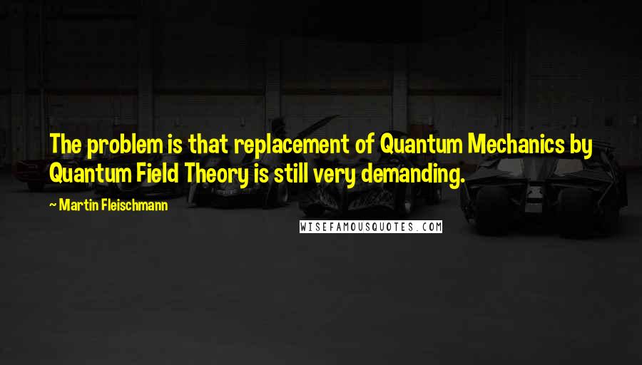 Martin Fleischmann Quotes: The problem is that replacement of Quantum Mechanics by Quantum Field Theory is still very demanding.