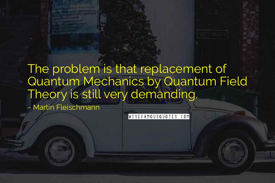 Martin Fleischmann Quotes: The problem is that replacement of Quantum Mechanics by Quantum Field Theory is still very demanding.