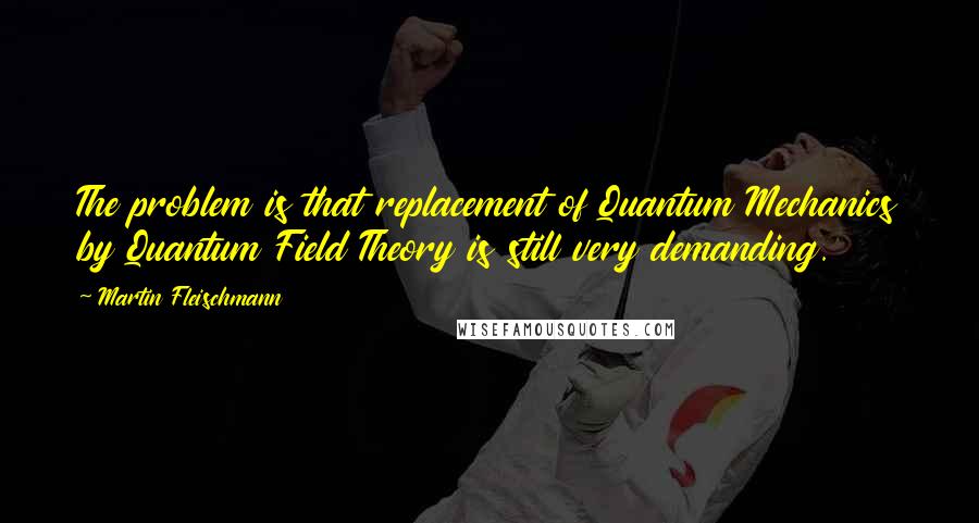 Martin Fleischmann Quotes: The problem is that replacement of Quantum Mechanics by Quantum Field Theory is still very demanding.