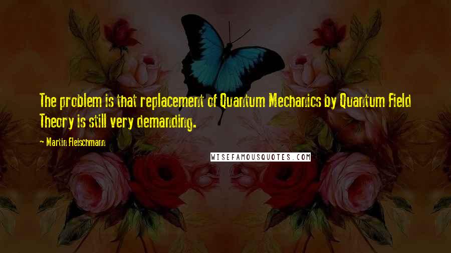 Martin Fleischmann Quotes: The problem is that replacement of Quantum Mechanics by Quantum Field Theory is still very demanding.