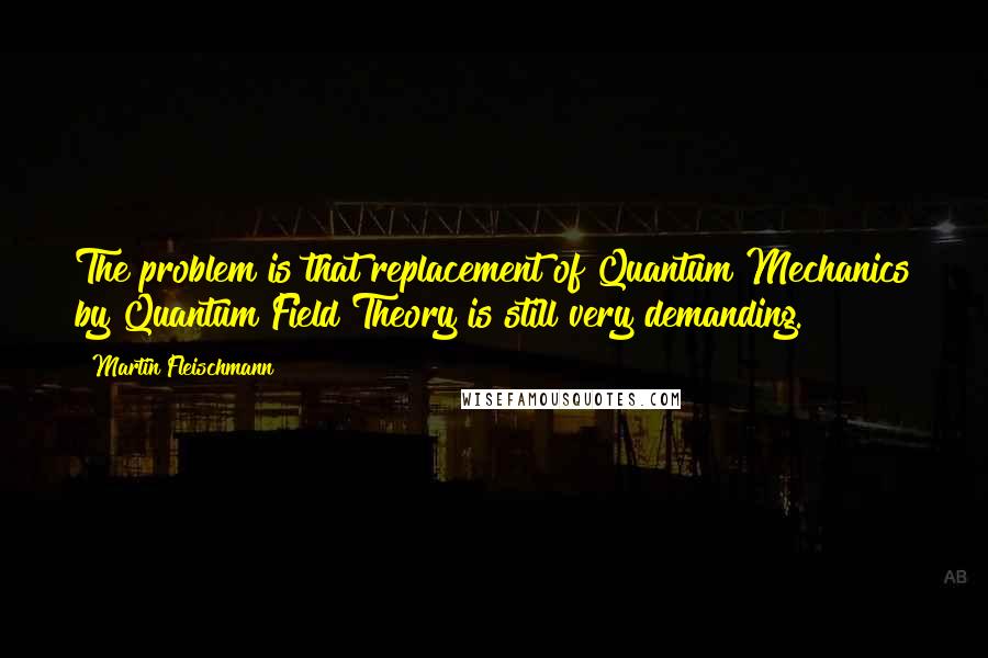 Martin Fleischmann Quotes: The problem is that replacement of Quantum Mechanics by Quantum Field Theory is still very demanding.