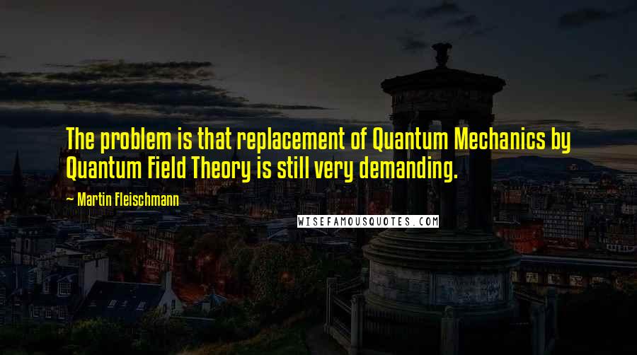 Martin Fleischmann Quotes: The problem is that replacement of Quantum Mechanics by Quantum Field Theory is still very demanding.