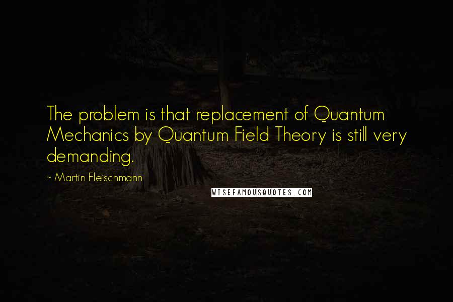 Martin Fleischmann Quotes: The problem is that replacement of Quantum Mechanics by Quantum Field Theory is still very demanding.