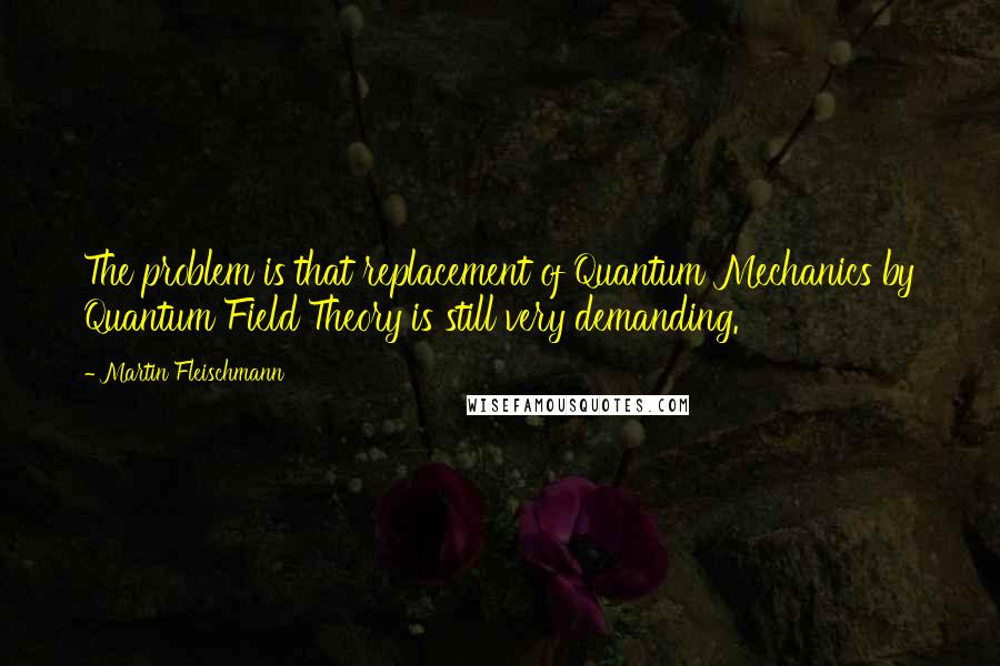 Martin Fleischmann Quotes: The problem is that replacement of Quantum Mechanics by Quantum Field Theory is still very demanding.