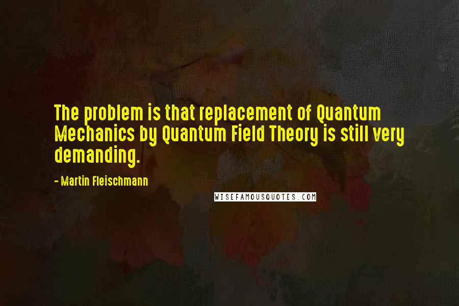 Martin Fleischmann Quotes: The problem is that replacement of Quantum Mechanics by Quantum Field Theory is still very demanding.