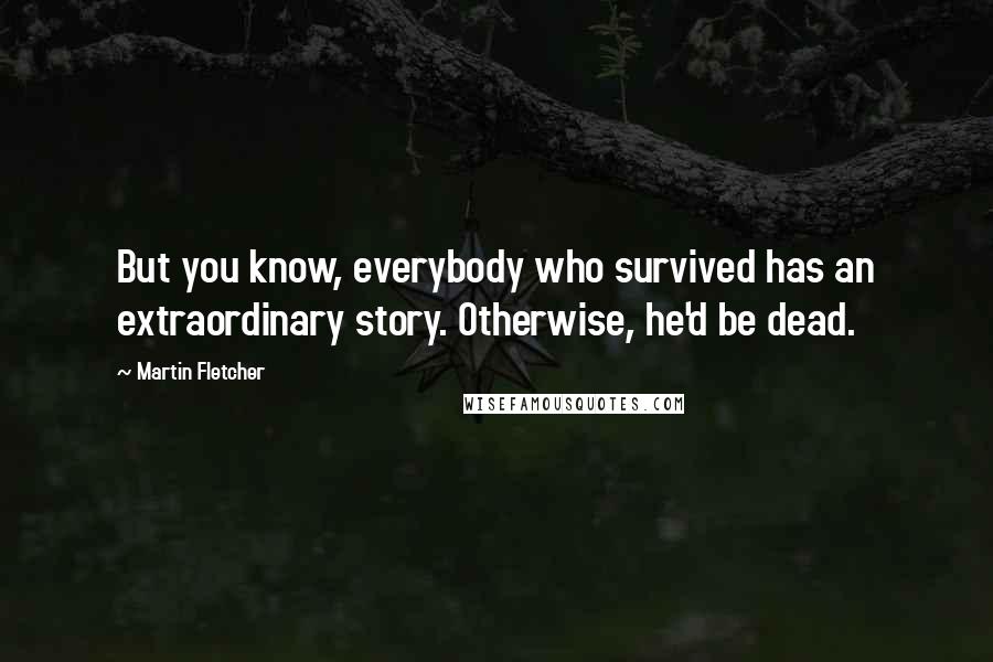 Martin Fletcher Quotes: But you know, everybody who survived has an extraordinary story. Otherwise, he'd be dead.