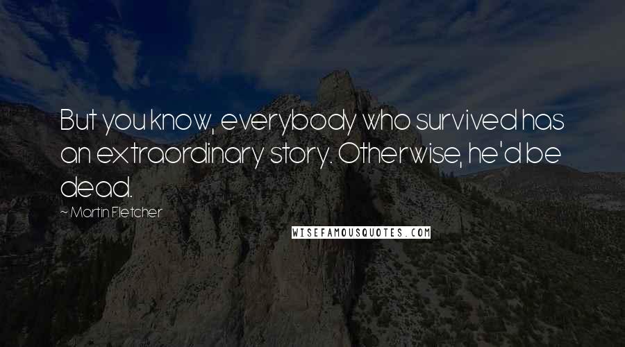 Martin Fletcher Quotes: But you know, everybody who survived has an extraordinary story. Otherwise, he'd be dead.