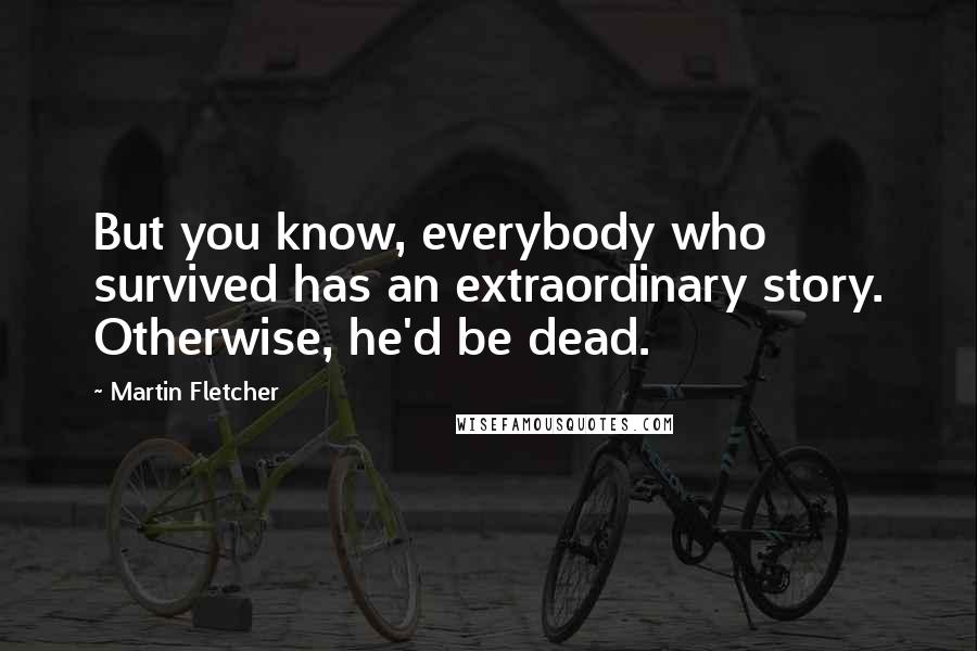 Martin Fletcher Quotes: But you know, everybody who survived has an extraordinary story. Otherwise, he'd be dead.