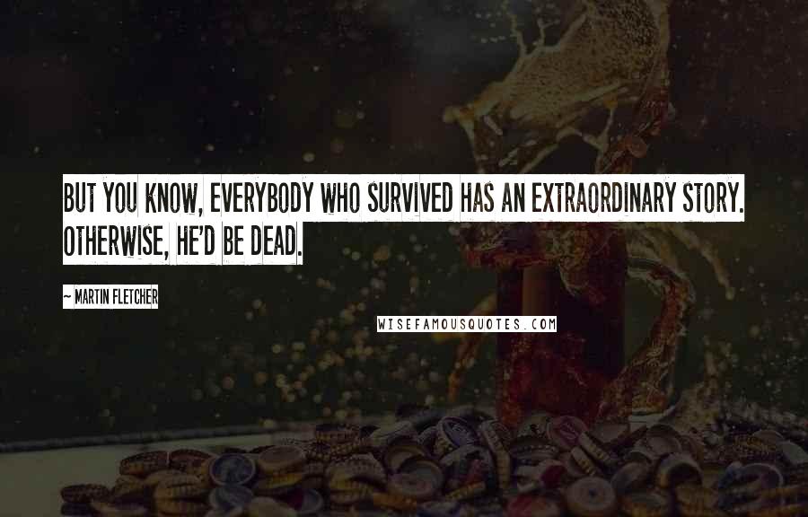 Martin Fletcher Quotes: But you know, everybody who survived has an extraordinary story. Otherwise, he'd be dead.