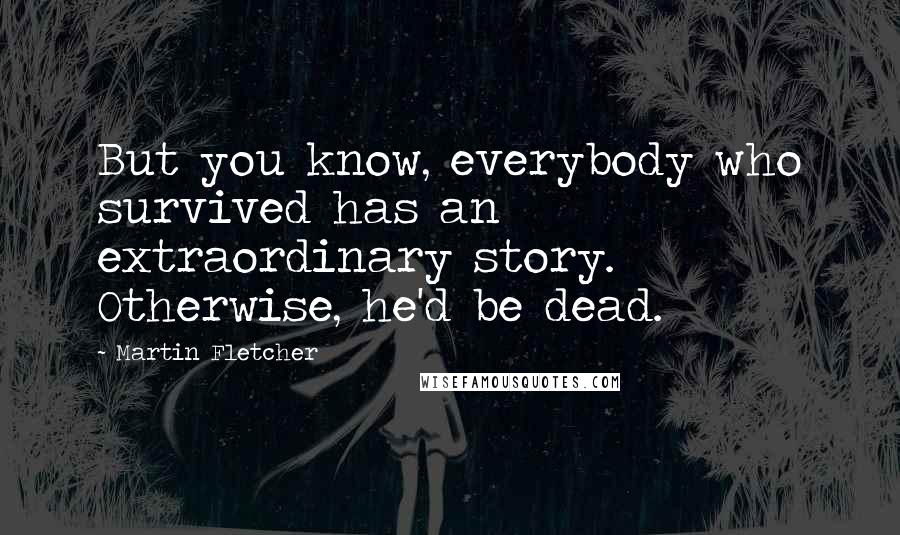 Martin Fletcher Quotes: But you know, everybody who survived has an extraordinary story. Otherwise, he'd be dead.