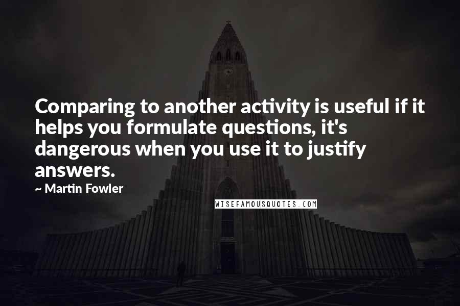 Martin Fowler Quotes: Comparing to another activity is useful if it helps you formulate questions, it's dangerous when you use it to justify answers.