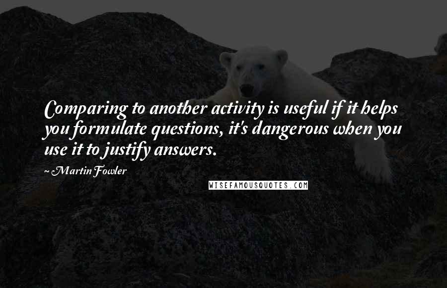 Martin Fowler Quotes: Comparing to another activity is useful if it helps you formulate questions, it's dangerous when you use it to justify answers.