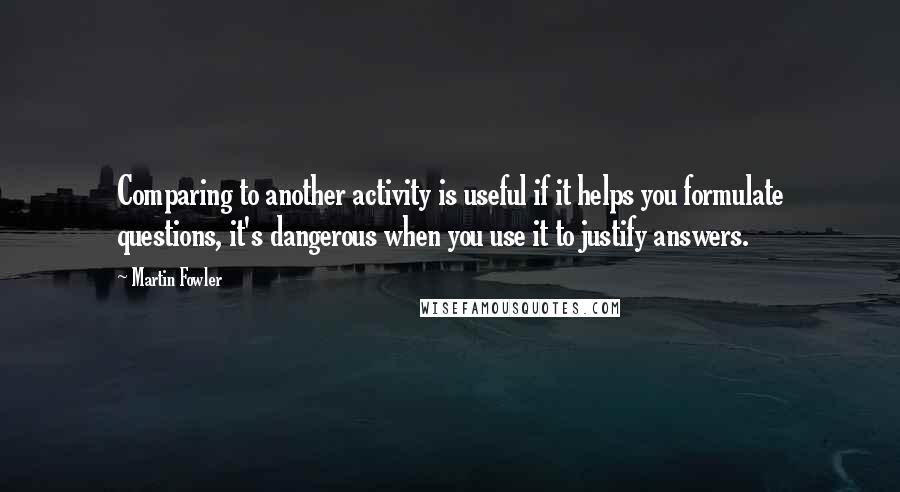 Martin Fowler Quotes: Comparing to another activity is useful if it helps you formulate questions, it's dangerous when you use it to justify answers.