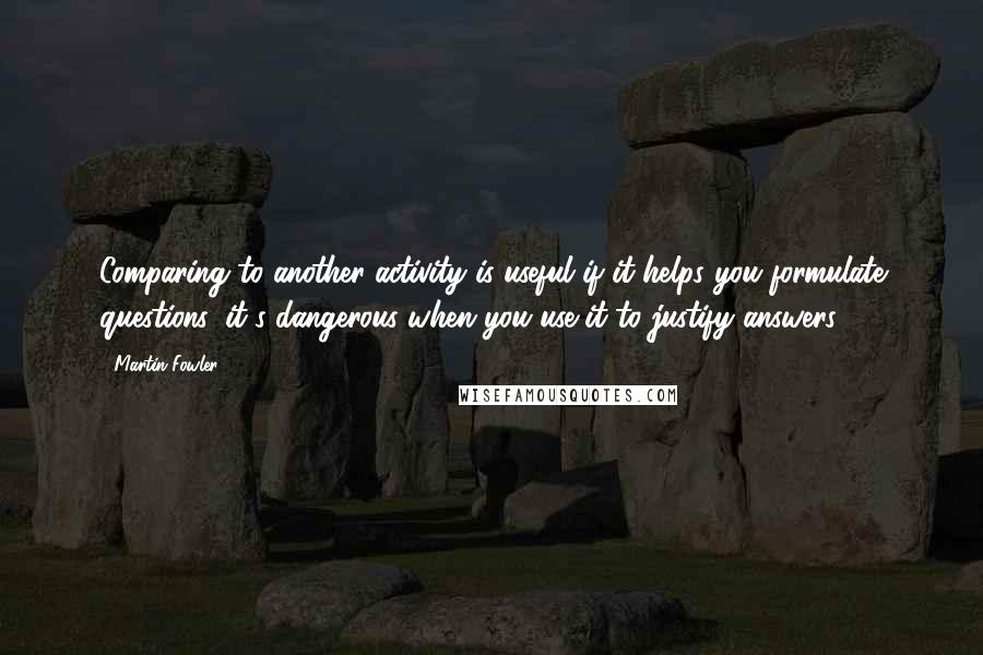 Martin Fowler Quotes: Comparing to another activity is useful if it helps you formulate questions, it's dangerous when you use it to justify answers.