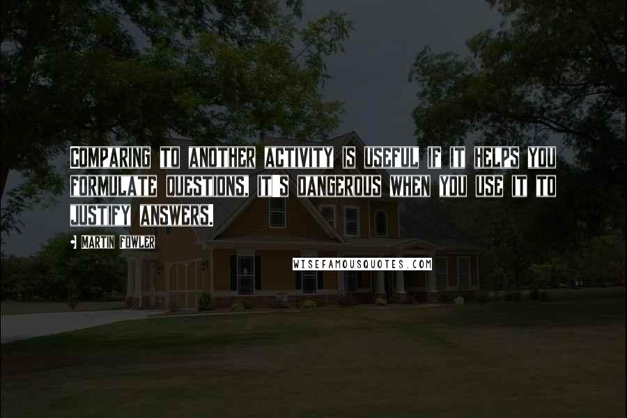Martin Fowler Quotes: Comparing to another activity is useful if it helps you formulate questions, it's dangerous when you use it to justify answers.
