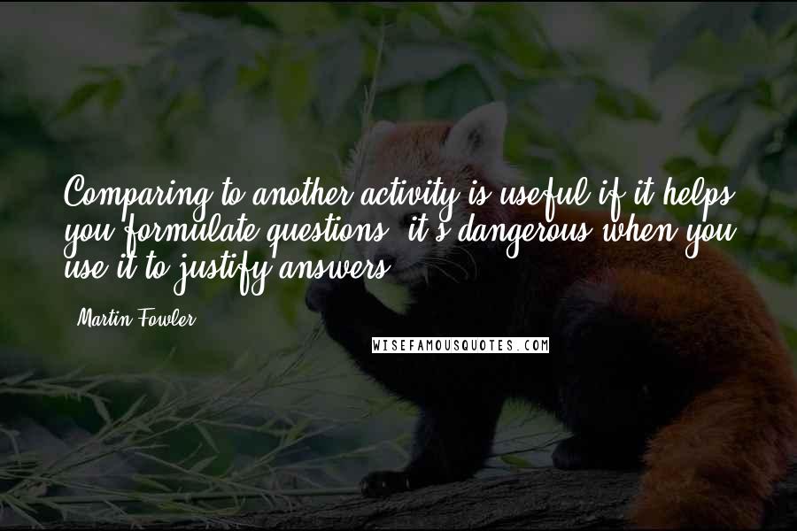 Martin Fowler Quotes: Comparing to another activity is useful if it helps you formulate questions, it's dangerous when you use it to justify answers.